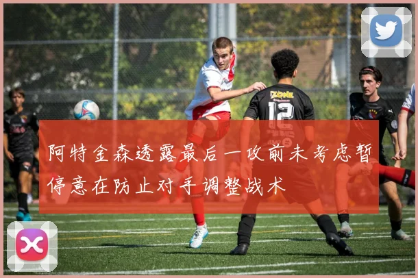 阿特金森透露最后一攻前未考虑暂停意在防止对手调整战术