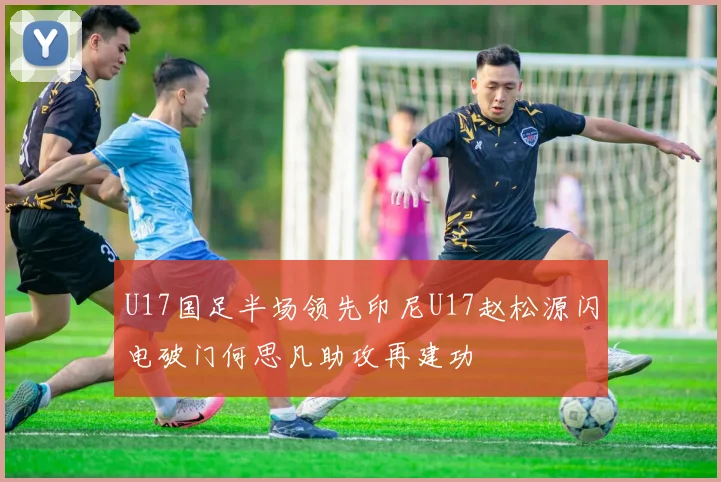 U17国足半场领先印尼U17赵松源闪电破门何思凡助攻再建功