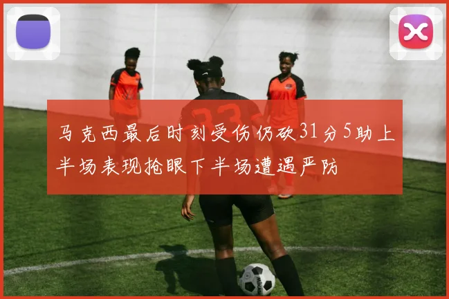 马克西最后时刻受伤仍砍31分5助上半场表现抢眼下半场遭遇严防