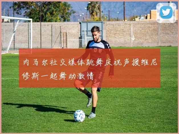 内马尔社交媒体跳舞庆祝声援维尼修斯一起舞动激情