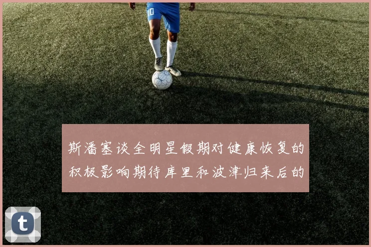 斯潘塞谈全明星假期对健康恢复的积极影响期待库里和波津归来后的全新面貌