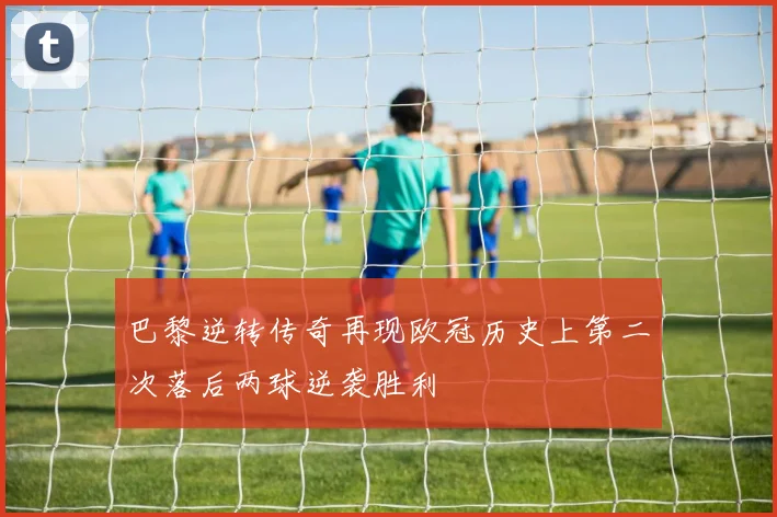巴黎逆转传奇再现欧冠历史上第二次落后两球逆袭胜利