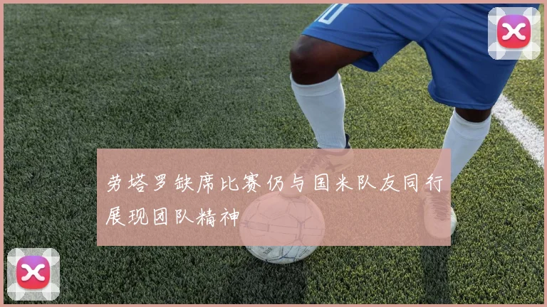 劳塔罗缺席比赛仍与国米队友同行展现团队精神