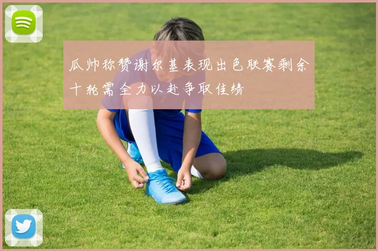 瓜帅称赞谢尔基表现出色联赛剩余十轮需全力以赴争取佳绩