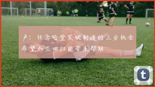 卢：怀念哈登突破制造的三分机会希望加兰回归能带来帮助