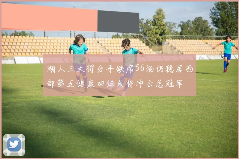 湖人三大得分手缺席56场仍稳居西部第五健康回归或将冲击总冠军