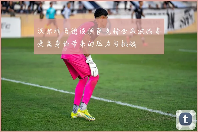 沃尔特马德谈伊萨克转会风波我享受高身价带来的压力与挑战