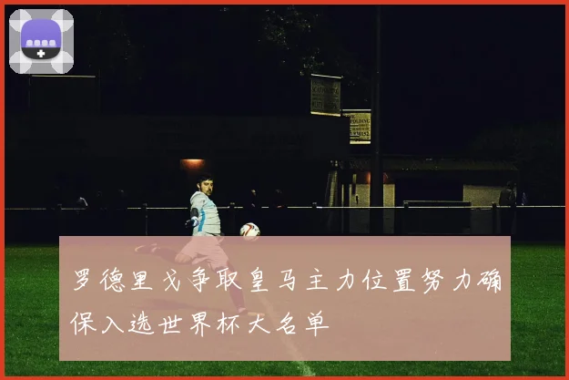 罗德里戈争取皇马主力位置努力确保入选世界杯大名单