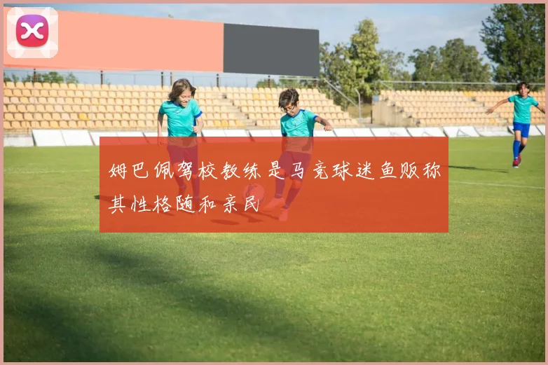 姆巴佩驾校教练是马竞球迷鱼贩称其性格随和亲民