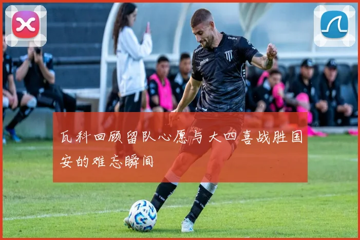 瓦科回顾留队心愿与大四喜战胜国安的难忘瞬间