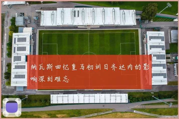 纳瓦斯回忆皇马初训日齐达内的影响深刻难忘