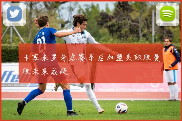 卡塞米罗考虑赛季后加盟美职联曼联未来成疑